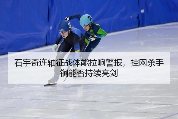 石宇奇连轴征战体能拉响警报，控网杀手锏能否持续亮剑