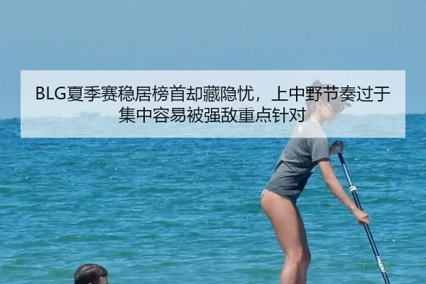 BLG夏季赛稳居榜首却藏隐忧，上中野节奏过于集中容易被强敌重点针对