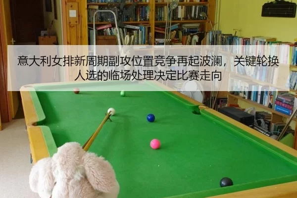 意大利女排新周期副攻位置竞争再起波澜，关键轮换人选的临场处理决定比赛走向